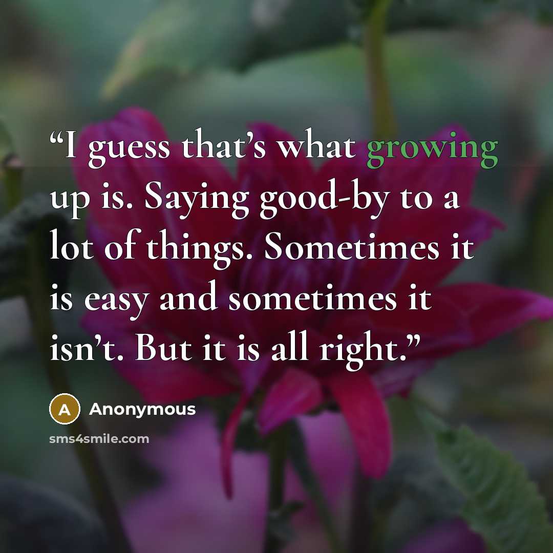 “I guess that’s what growing up is. Saying good-by to a lot of things. Sometimes it is easy and sometimes it isn’t. But it is all right.” quote by Anonymous