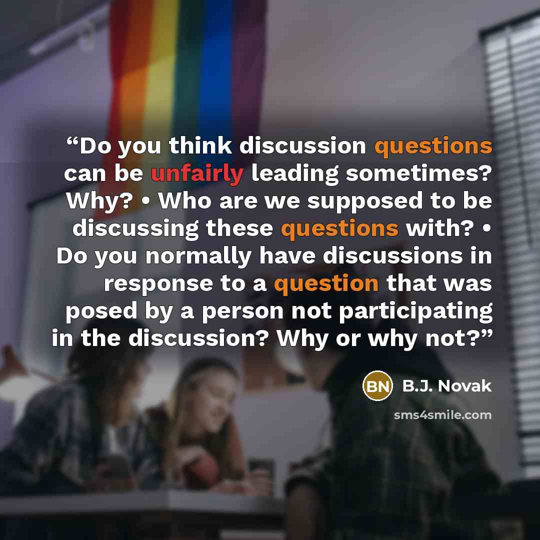 “Do you think discussion questions can be unfairly leading sometimes? Why? • Who are we supposed to be discussing these questions with? • Do you normally have discussions in response to a question that was posed by a person not participating in the discussion? Why or why not?” quote by B.J. Novak