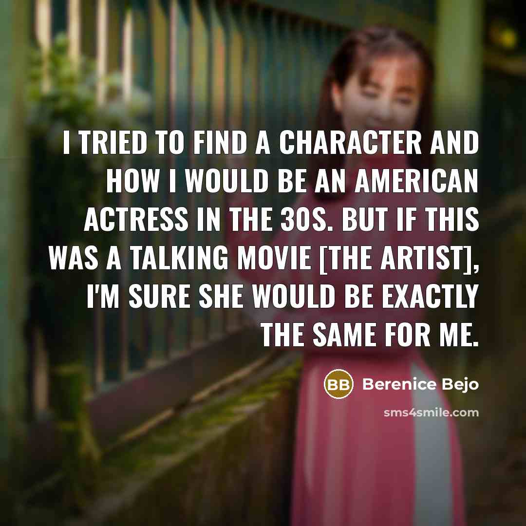 “I tried to find a character and how I would be an American actress in the 30s. But if this was a talking movie [The Artist], I'm sure she would be exactly the same for me.” quote by Berenice Bejo