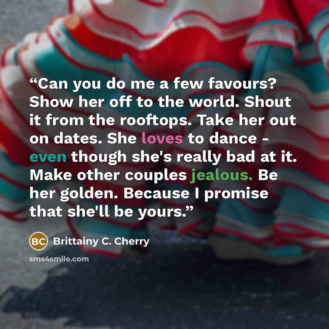 “Can you do me a few favours? Show her off to the world. Shout it from the rooftops. Take her out on dates. She loves to dance - even though she's really bad at it. Make other couples jealous. Be her golden. Because I promise that she'll be yours.” quote by Brittainy C. Cherry