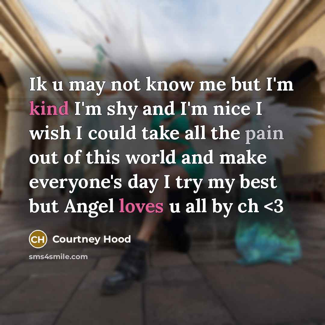 “Ik u may not know me but I'm kind I'm shy and I'm nice I wish I could take all the pain out of this world and make everyone's day I try my best but Angel loves u all by ch” quote by Courtney Hood