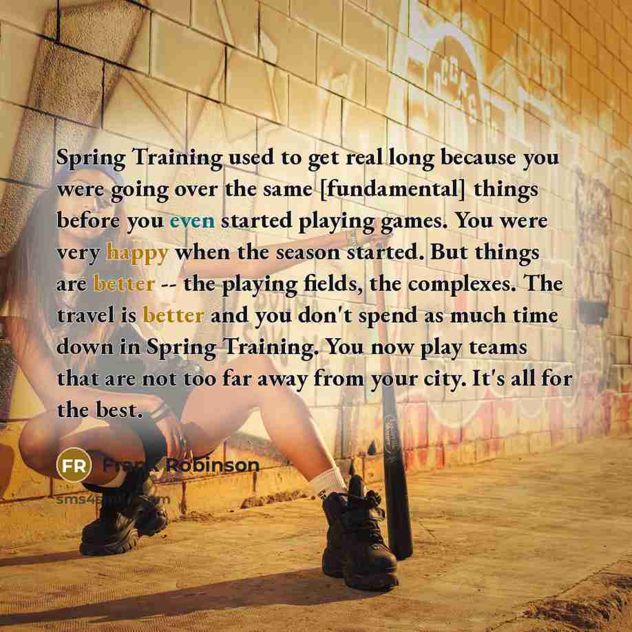 “Spring Training used to get real long because you were going over the same [fundamental] things before you even started playing games. You were very happy when the season started. But things are better -- the playing fields, the complexes. The travel is better and you don't spend as much time down…” quote by Frank Robinson