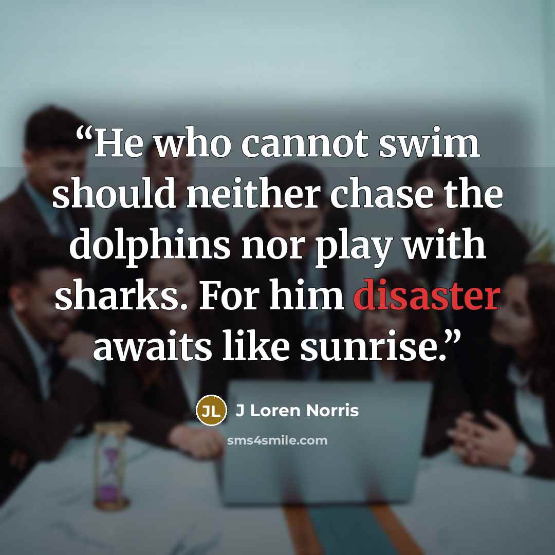 “He who cannot swim should neither chase the dolphins nor play with sharks. For him disaster awaits like sunrise.” quote by J Loren Norris