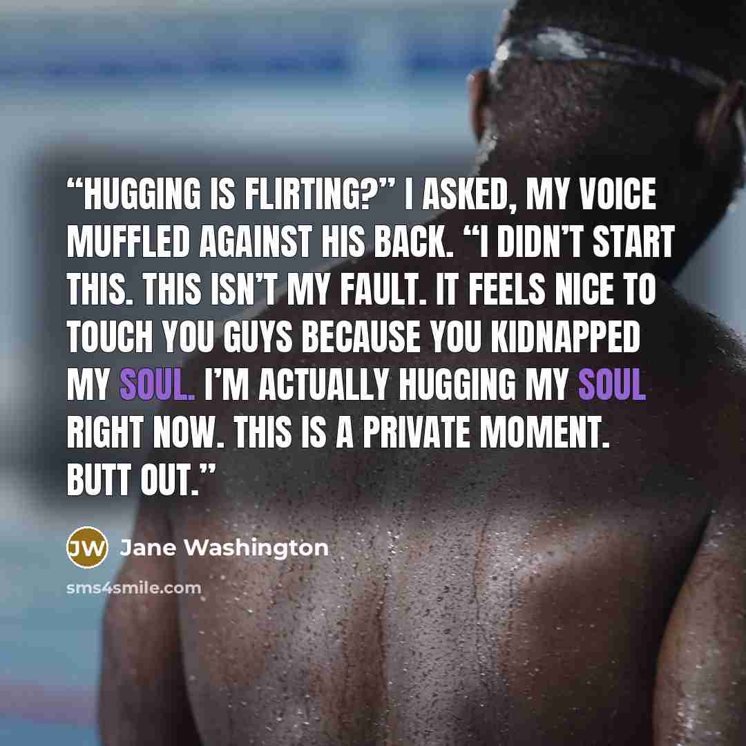 “Hugging is flirting?” I asked, my voice muffled against his back. “I didn’t start this. This isn’t my fault. It feels nice to touch you guys because you kidnapped my soul. I’m actually hugging my soul right now. This is a private moment. Butt out.” quote by Jane Washington