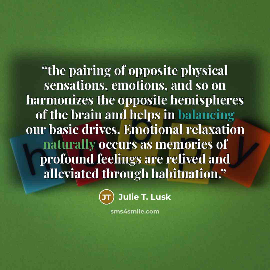 “the pairing of opposite physical sensations, emotions, and so on harmonizes the opposite hemispheres of the brain and helps in balancing our basic drives. Emotional relaxation naturally occurs as memories of profound feelings are relived and alleviated through habituation.” quote by Julie T. Lusk