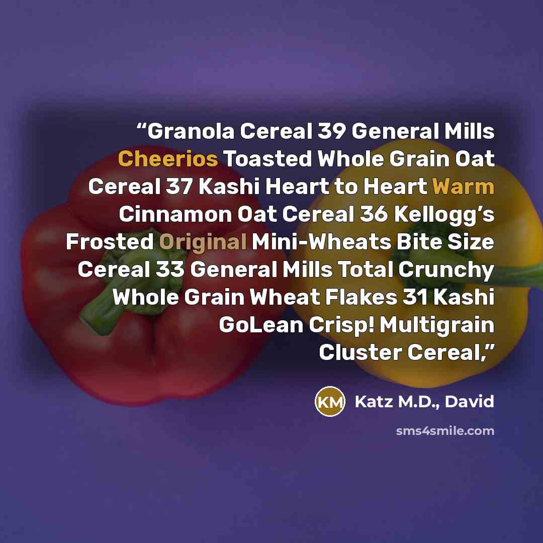 “Granola Cereal 39 General Mills Cheerios Toasted Whole Grain Oat Cereal 37 Kashi Heart to Heart Warm Cinnamon Oat Cereal 36 Kellogg’s Frosted Original Mini-Wheats Bite Size Cereal 33 General Mills Total Crunchy Whole Grain Wheat Flakes 31 Kashi GoLean Crisp! Multigrain Cluster Cereal,” quote by Katz M.D., David