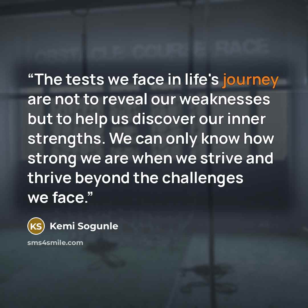 “The tests we face in life's journey are not to reveal our weaknesses but to help us discover our inner strengths. We can only know how strong we are when we strive and thrive beyond the challenges we face.” quote by Kemi Sogunle