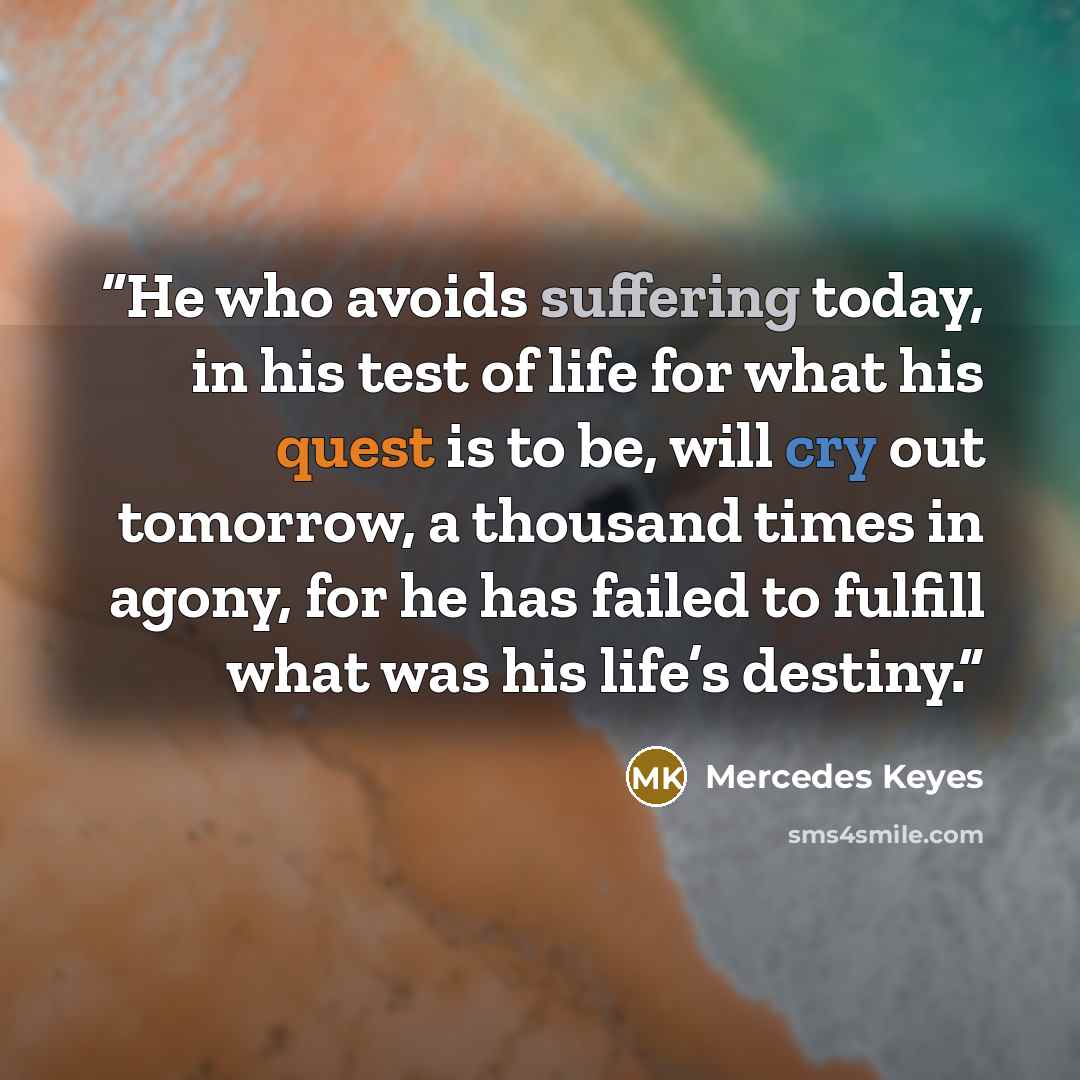 “He who avoids suffering today, in his test of life for what his quest is to be, will cry out tomorrow, a thousand times in agony, for he has failed to fulfill what was his life’s destiny.” quote by Mercedes Keyes
