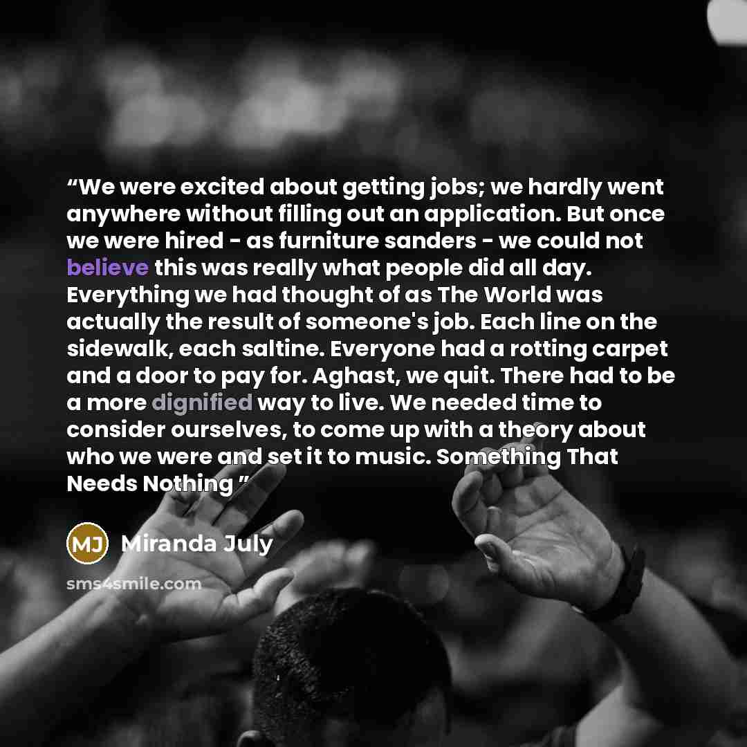 “We were excited about getting jobs; we hardly went anywhere without filling out an application. But once we were hired - as furniture sanders - we could not believe this was really what people did all day. Everything we had thought of as The World was actually the result of someone's job. Each…” quote by Miranda July
