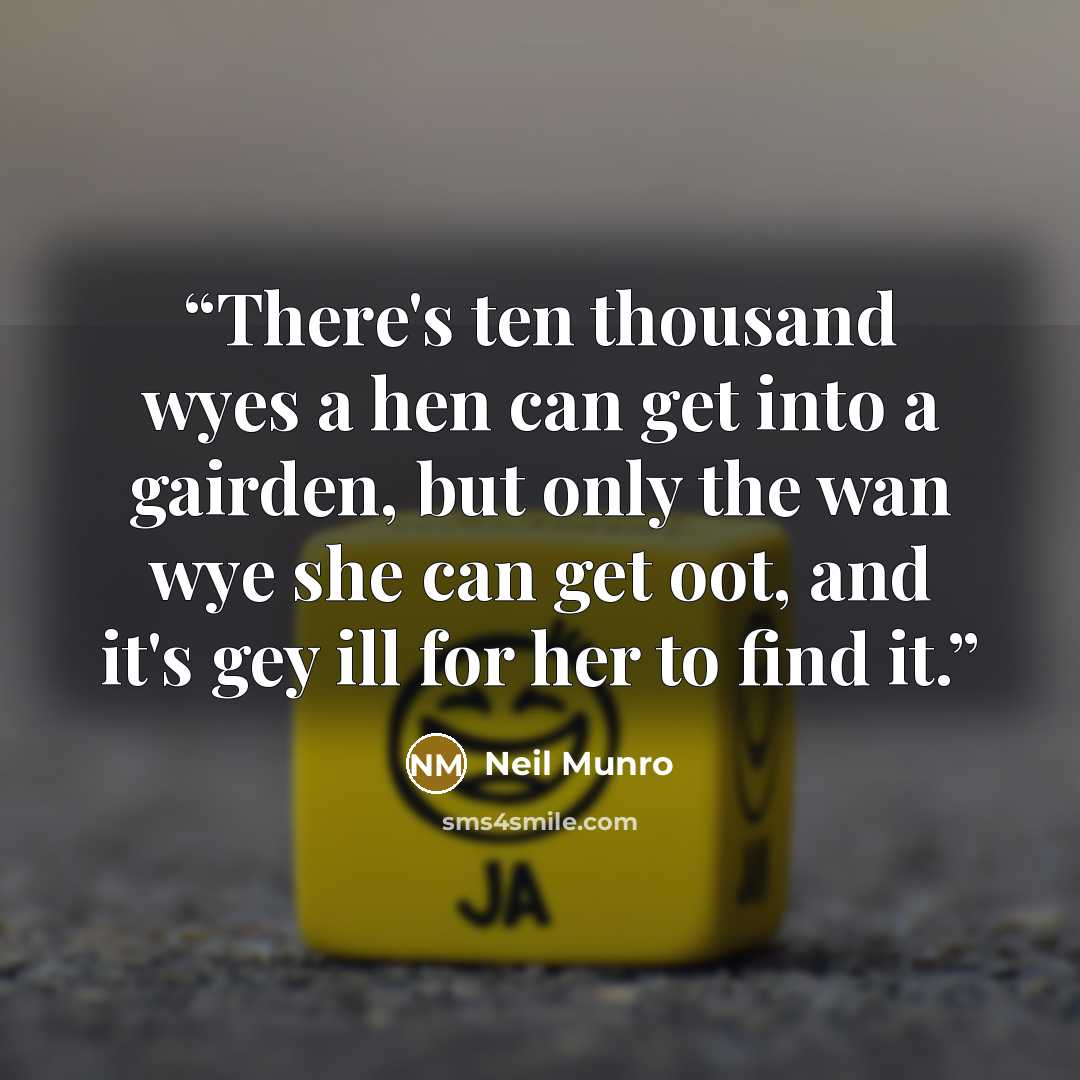“There's ten thousand wyes a hen can get into a gairden, but only the wan wye she can get oot, and it's gey ill for her to find it.” quote by Neil Munro