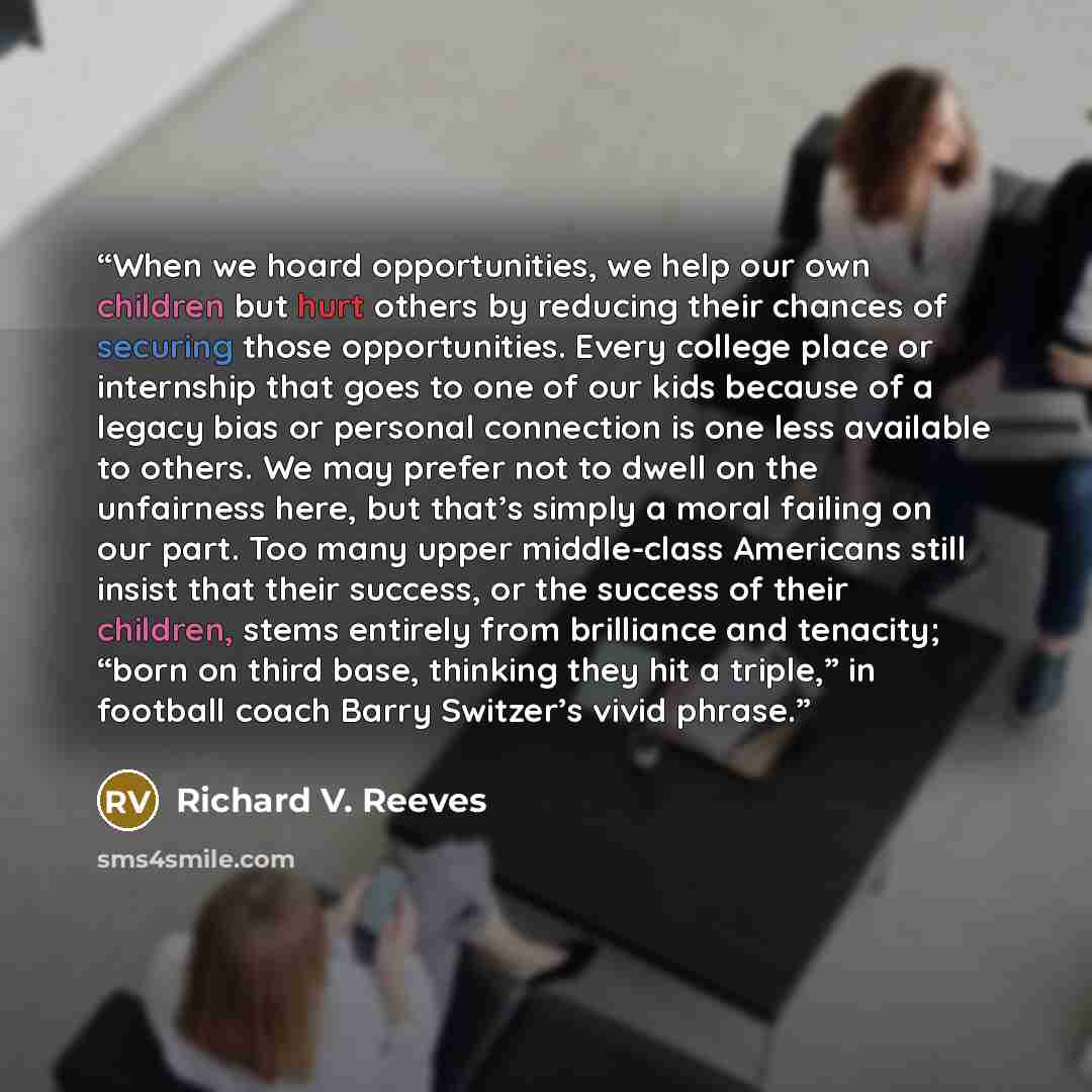 “When we hoard opportunities, we help our own children but hurt others by reducing their chances of securing those opportunities. Every college place or internship that goes to one of our kids because of a legacy bias or personal connection is one less available to others. We may prefer not to…” quote by Richard V. Reeves