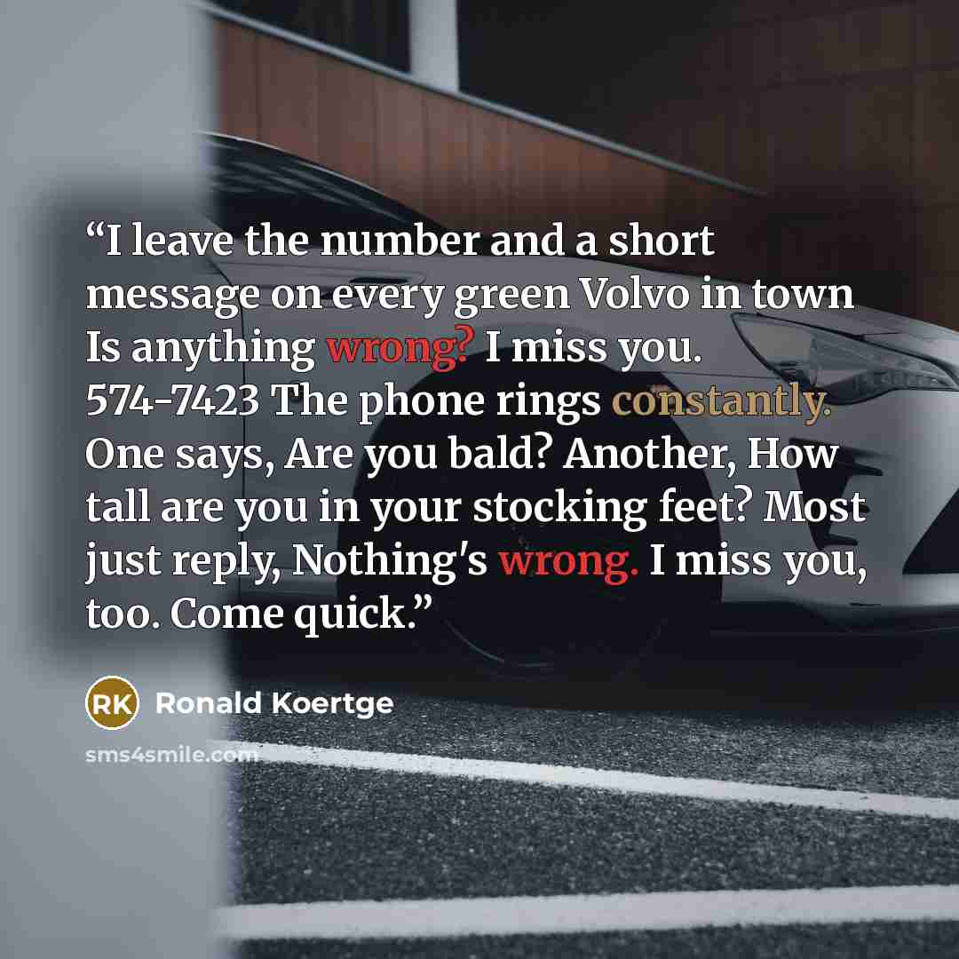 “I leave the number and a short message on every green Volvo in town Is anything wrong? I miss you. 574-7423 The phone rings constantly. One says, Are you bald? Another, How tall are you in your stocking feet? Most just reply, Nothing's wrong. I miss you, too. Come quick.” quote by Ronald Koertge