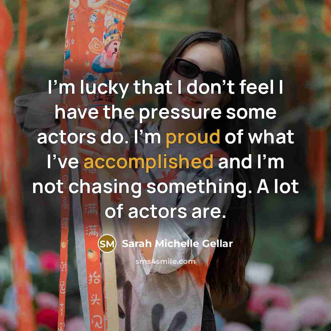“I'm lucky that I don't feel I have the pressure some actors do. I'm proud of what I've accomplished and I'm not chasing something. A lot of actors are.” quote by Sarah Michelle Gellar