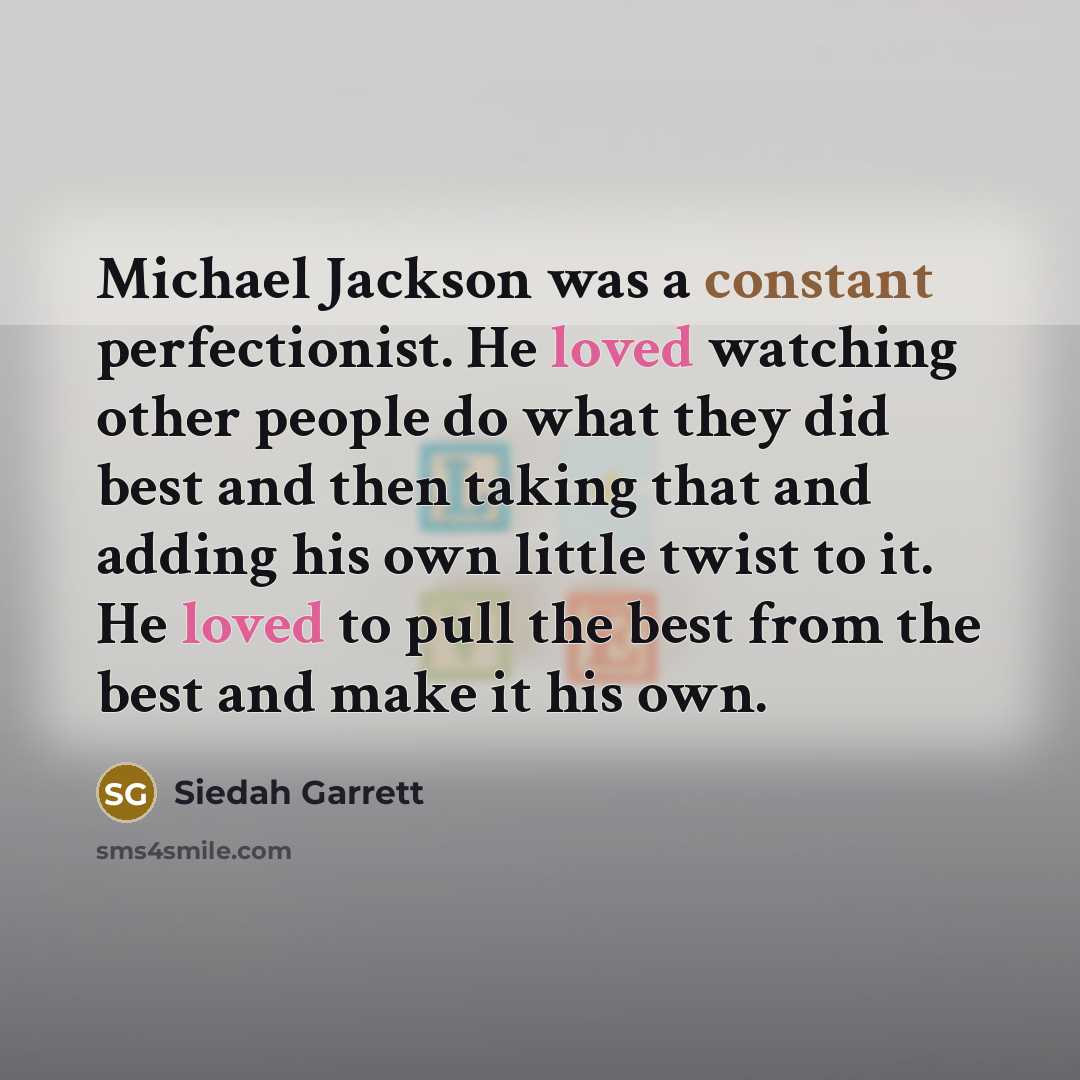 “Michael Jackson was a constant perfectionist. He loved watching other people do what they did best and then taking that and adding his own little twist to it. He loved to pull the best from the best and make it his own.” quote by Siedah Garrett