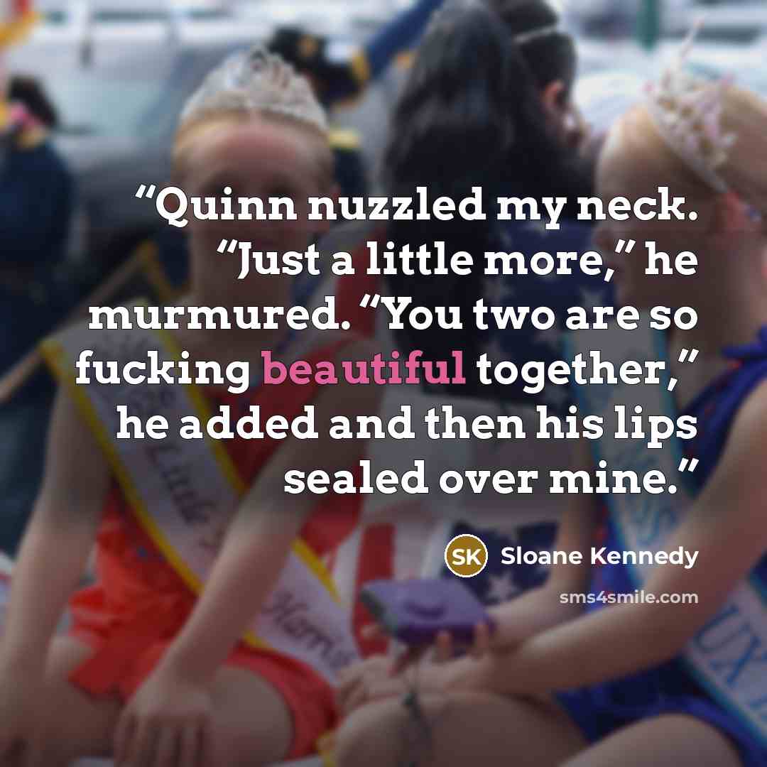 “Quinn nuzzled my neck. “Just a little more,” he murmured. “You two are so fucking beautiful together,” he added and then his lips sealed over mine.” quote by Sloane Kennedy