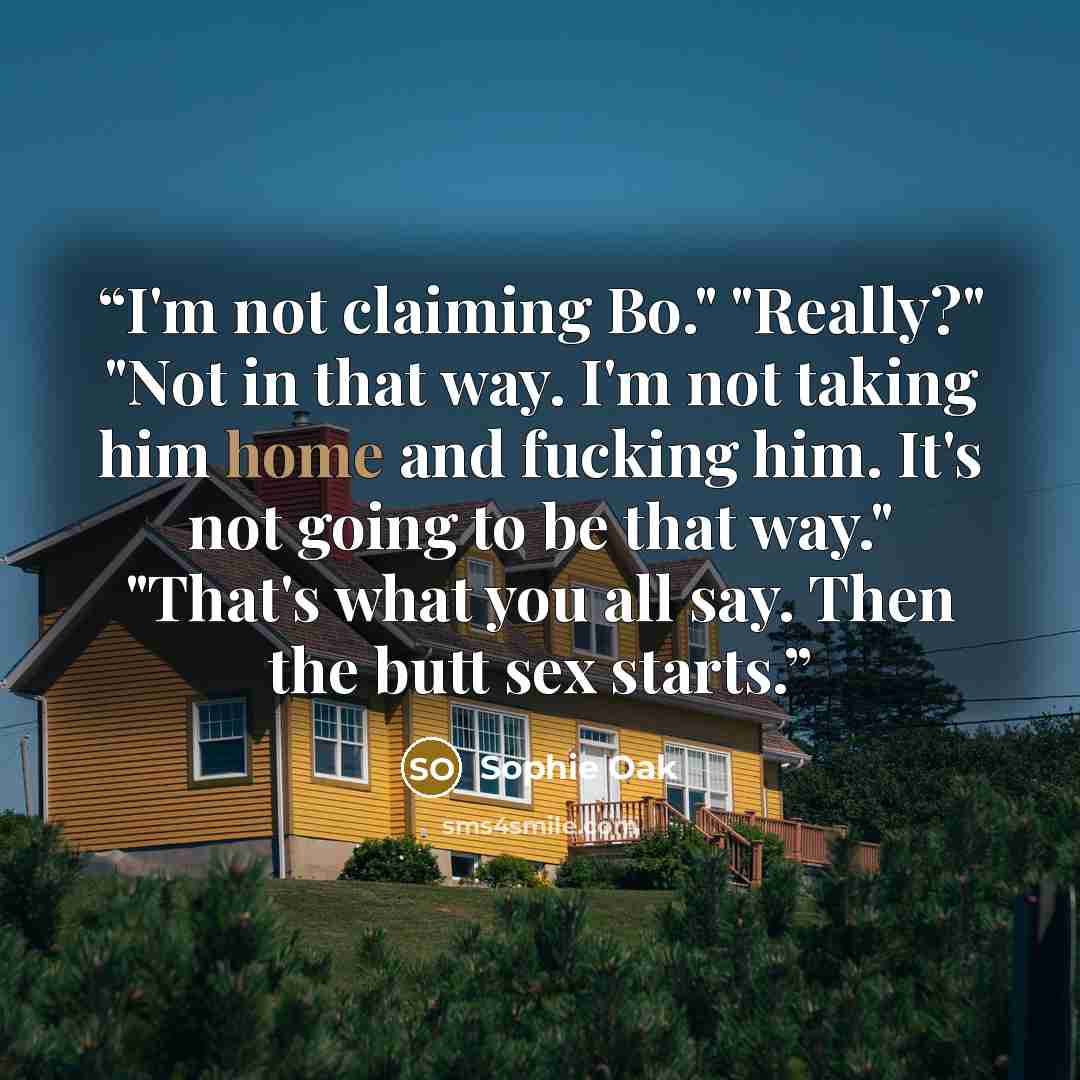“I'm not claiming Bo." "Really?" "Not in that way. I'm not taking him home and fucking him. It's not going to be that way." "That's what you all say. Then the butt sex starts.” quote by Sophie Oak