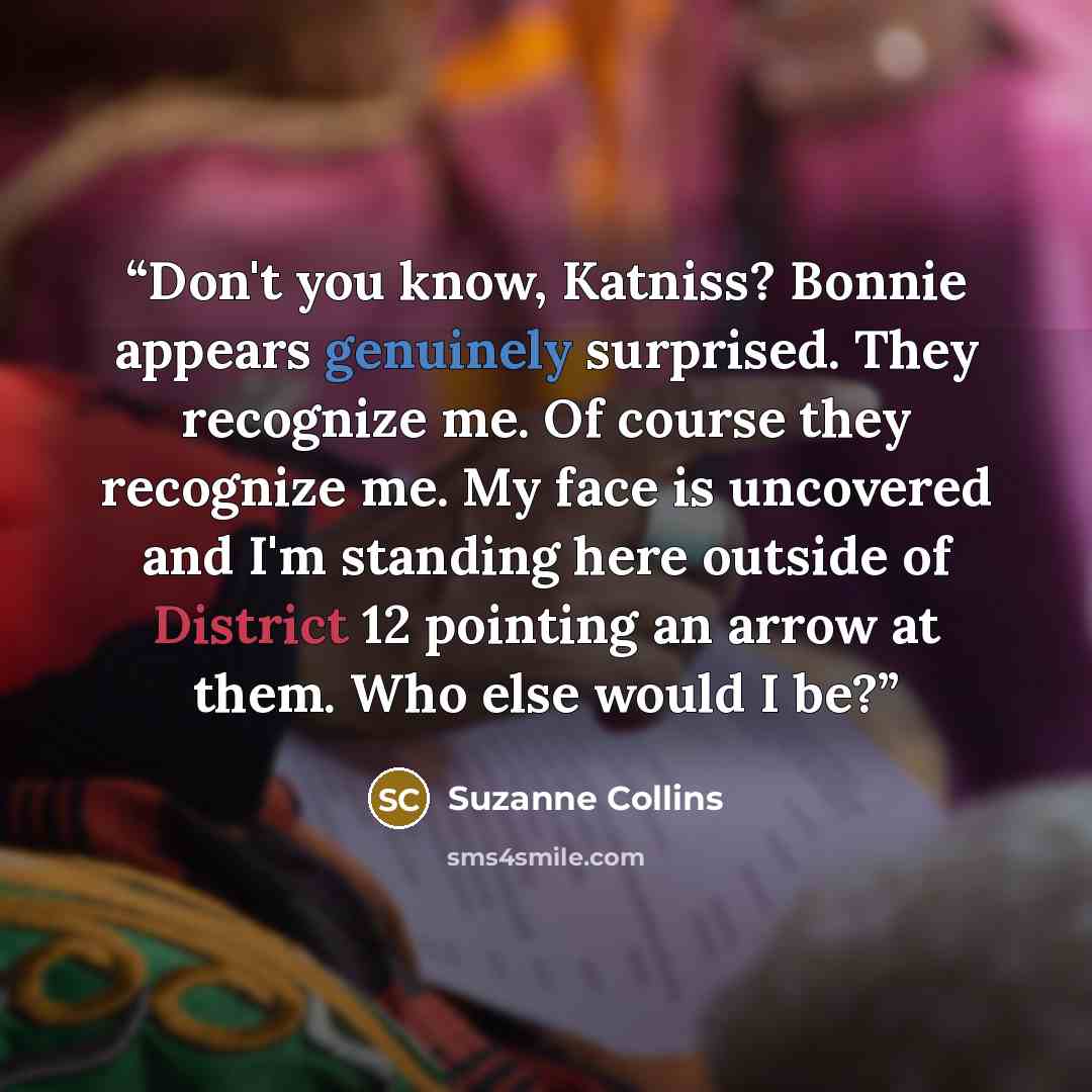 “Don't you know, Katniss? Bonnie appears genuinely surprised. They recognize me. Of course they recognize me. My face is uncovered and I'm standing here outside of District 12 pointing an arrow at them. Who else would I be?” quote by Suzanne Collins