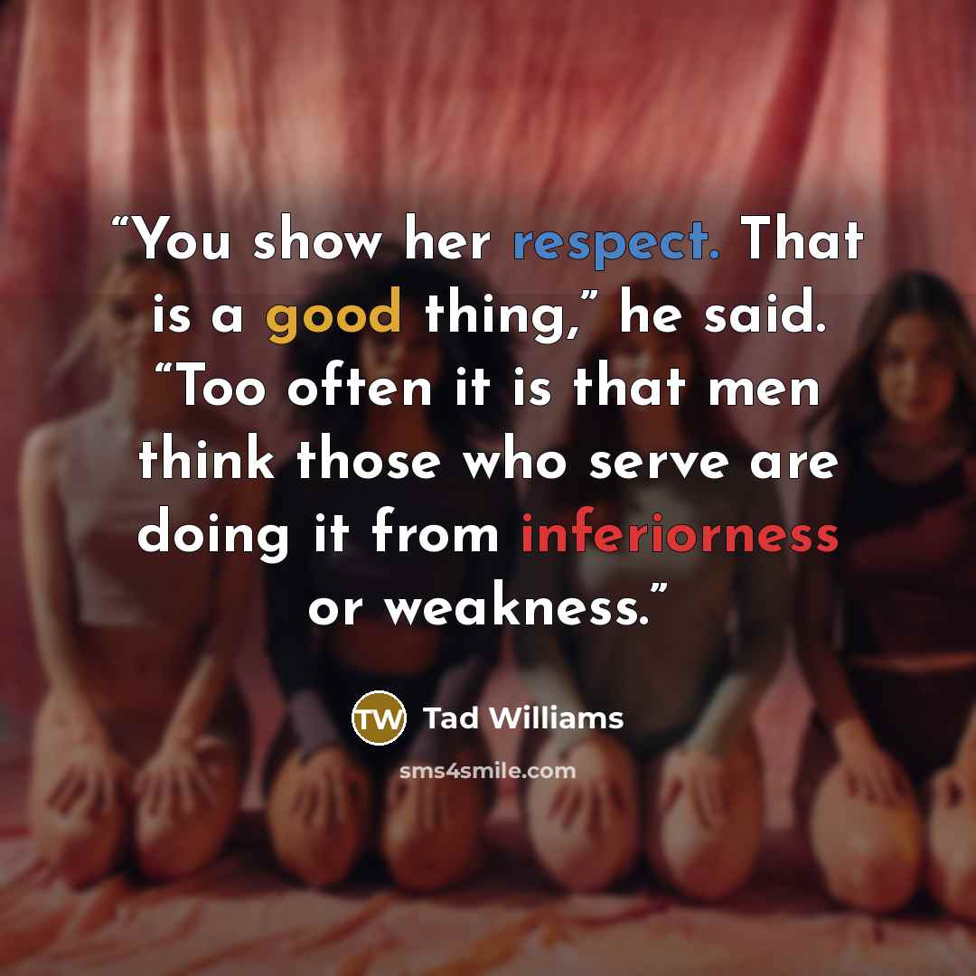 “You show her respect. That is a good thing,” he said. “Too often it is that men think those who serve are doing it from inferiorness or weakness.” quote by Tad Williams