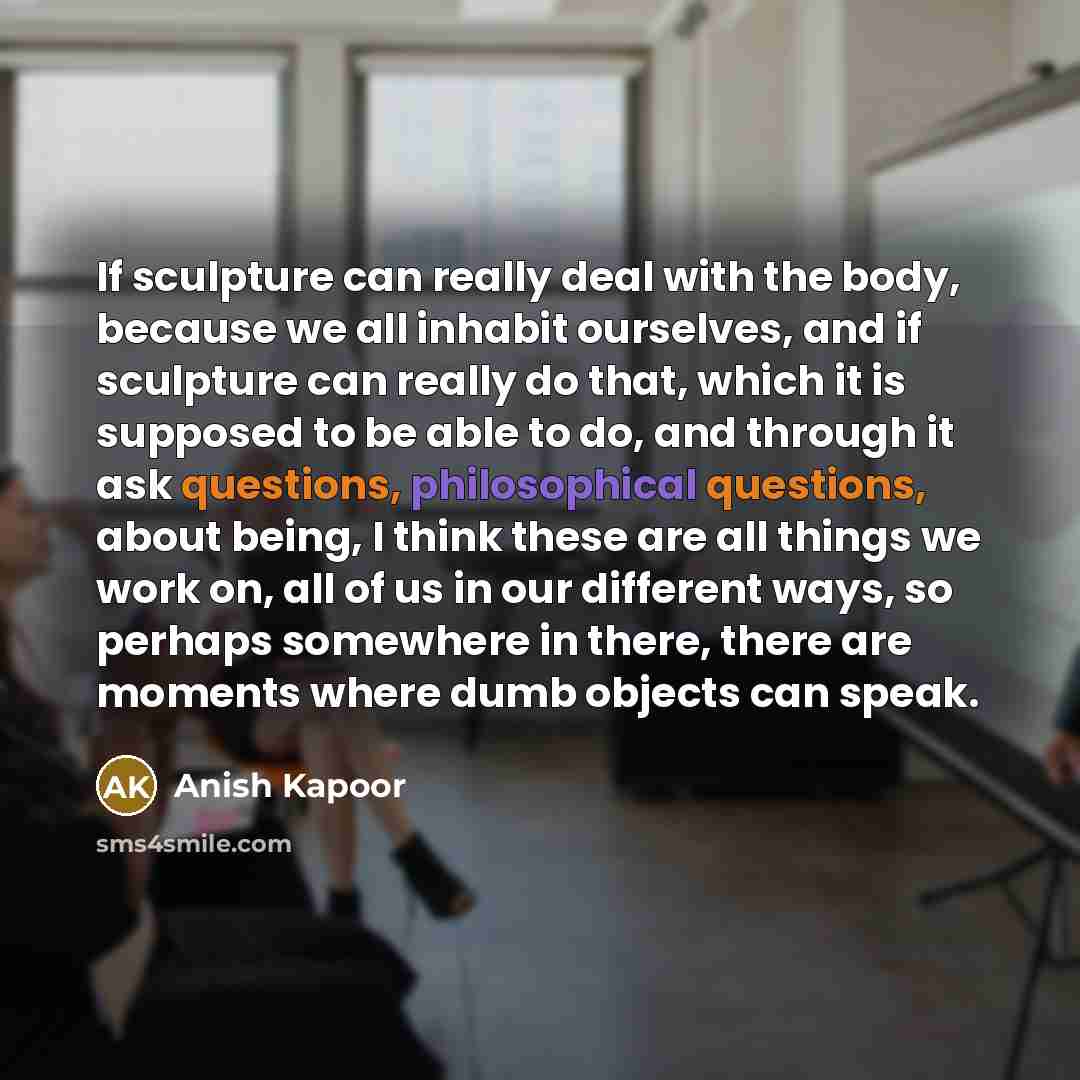 “If sculpture can really deal with the body, because we all inhabit ourselves, and if sculpture can really do that, which it is supposed to be able to do, and through it ask questions, philosophical questions, about being, I think these are all things we work on, all of us in our different ways, so…” quote by Anish Kapoor