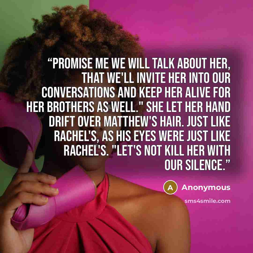 “Promise me we will talk about her, that we'll invite her into our conversations and keep her alive for her brothers as well." She let her hand drift over Matthew's hair. Just like Rachel's, as his eyes were just like Rachel's. "Let's not kill her with our silence.” quote by Anonymous