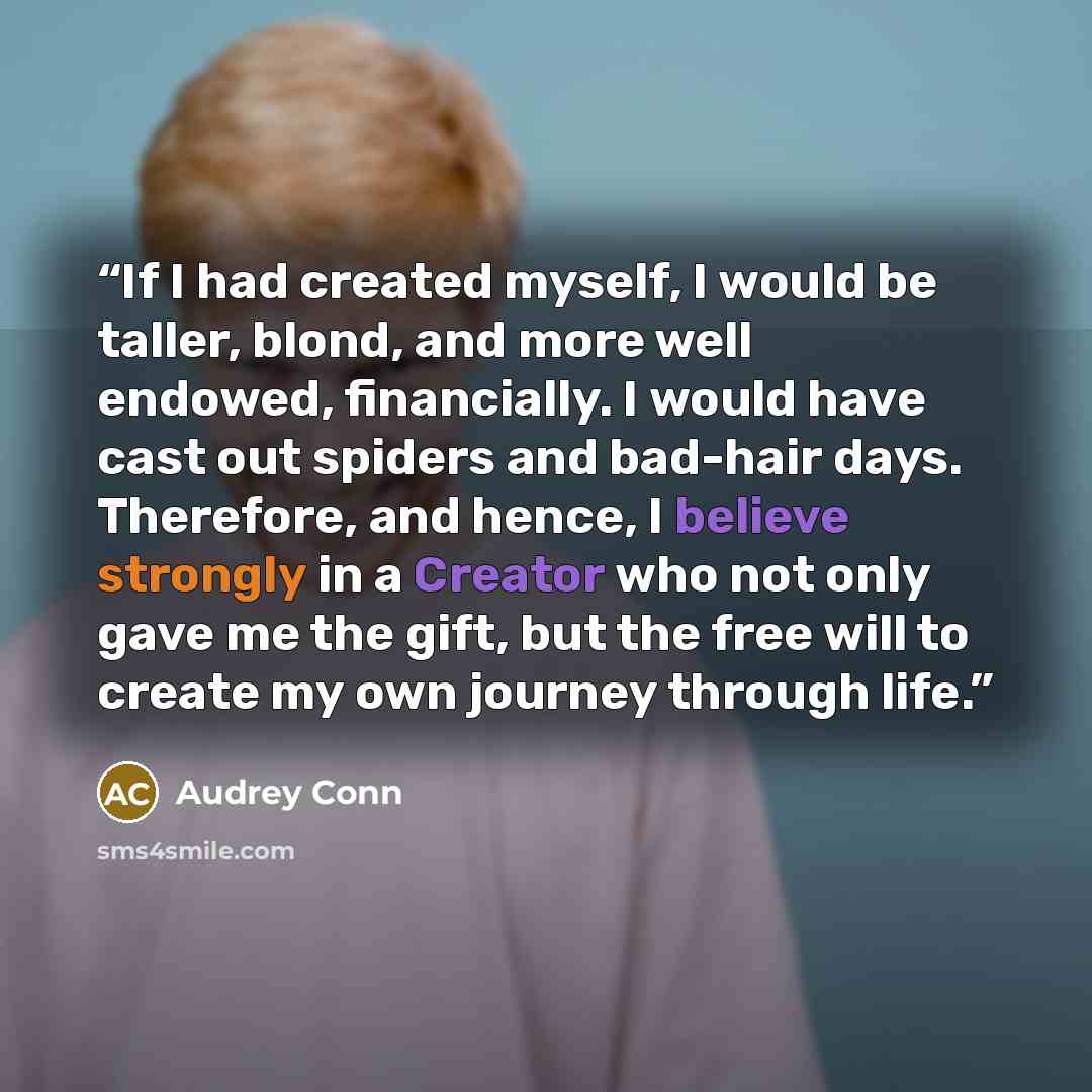 “If I had created myself, I would be taller, blond, and more well endowed, financially. I would have cast out spiders and bad-hair days. Therefore, and hence, I believe strongly in a Creator who not only gave me the gift, but the free will to create my own journey through life.” quote by Audrey Conn