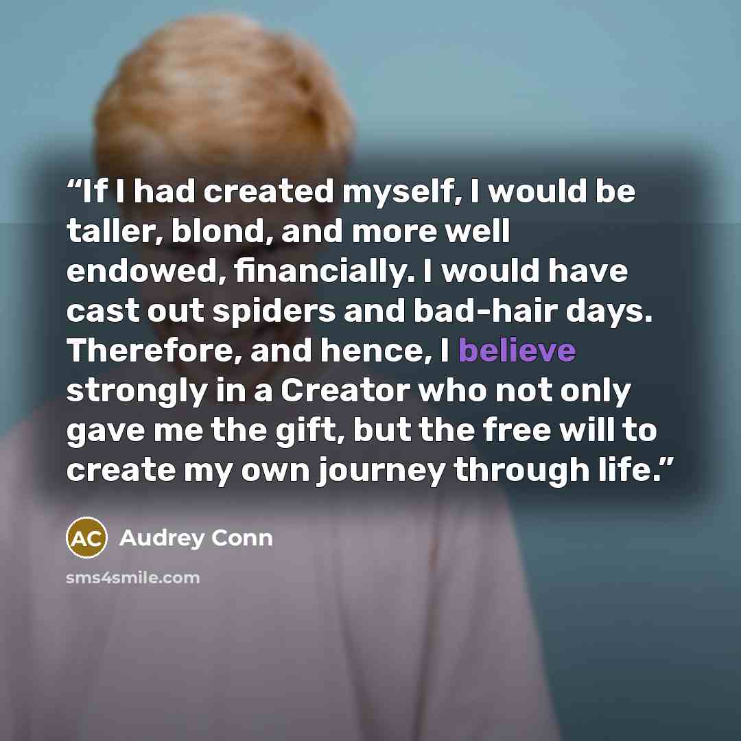 “If I had created myself, I would be taller, blond, and more well endowed, financially. I would have cast out spiders and bad-hair days. Therefore, and hence, I believe strongly in a Creator who not only gave me the gift, but the free will to create my own journey through life.” quote by Audrey Conn