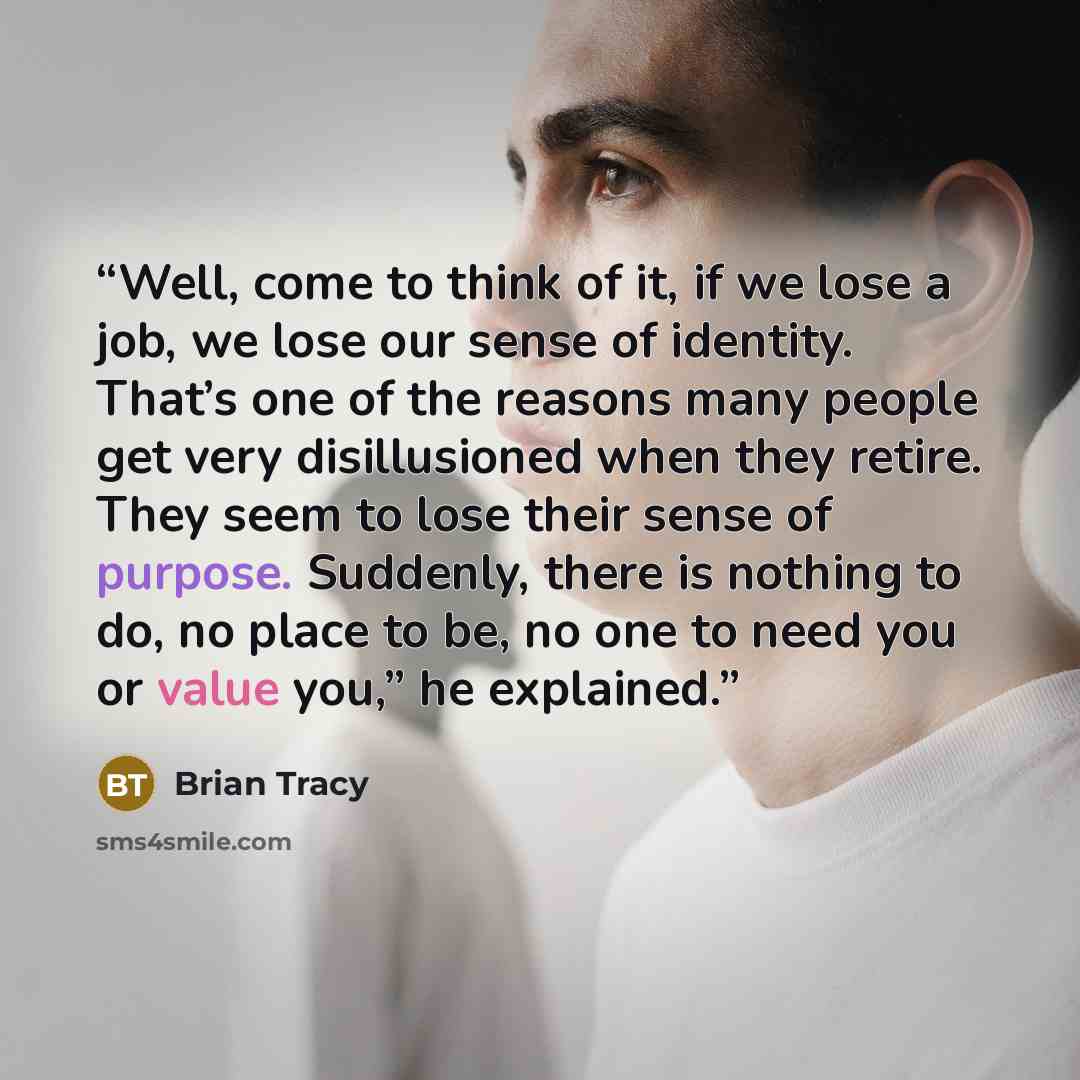 “Well, come to think of it, if we lose a job, we lose our sense of identity. That’s one of the reasons many people get very disillusioned when they retire. They seem to lose their sense of purpose. Suddenly, there is nothing to do, no place to be, no one to need you or value you,” he explained.” quote by Brian Tracy