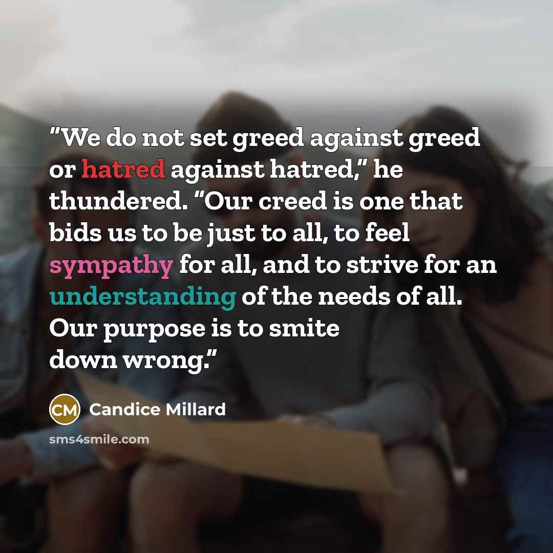 “We do not set greed against greed or hatred against hatred,” he thundered. “Our creed is one that bids us to be just to all, to feel sympathy for all, and to strive for an understanding of the needs of all. Our purpose is to smite down wrong.” quote by Candice Millard