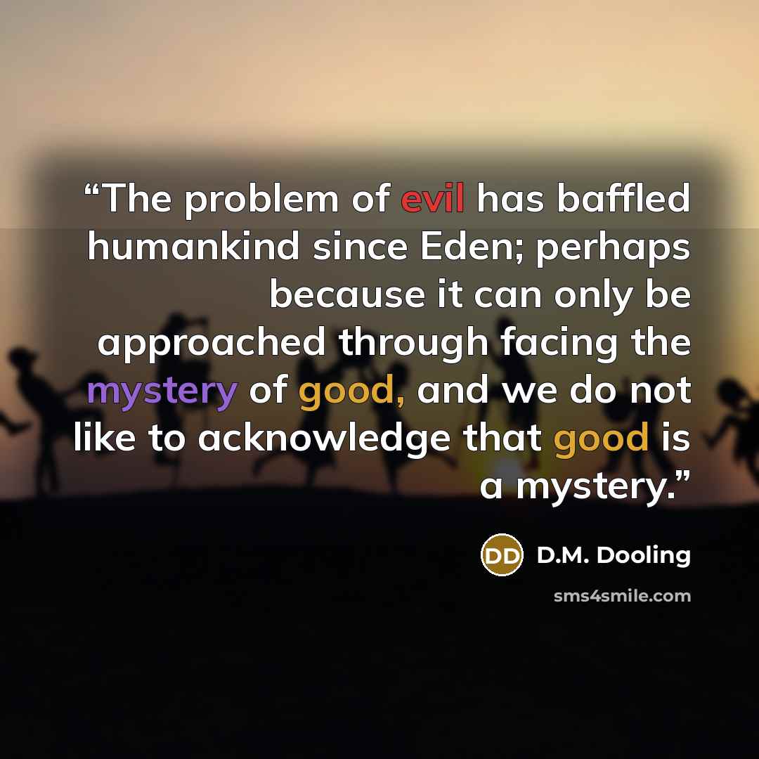 “The problem of evil has baffled humankind since Eden; perhaps because it can only be approached through facing the mystery of good, and we do not like to acknowledge that good is a mystery.” quote by D.M. Dooling
