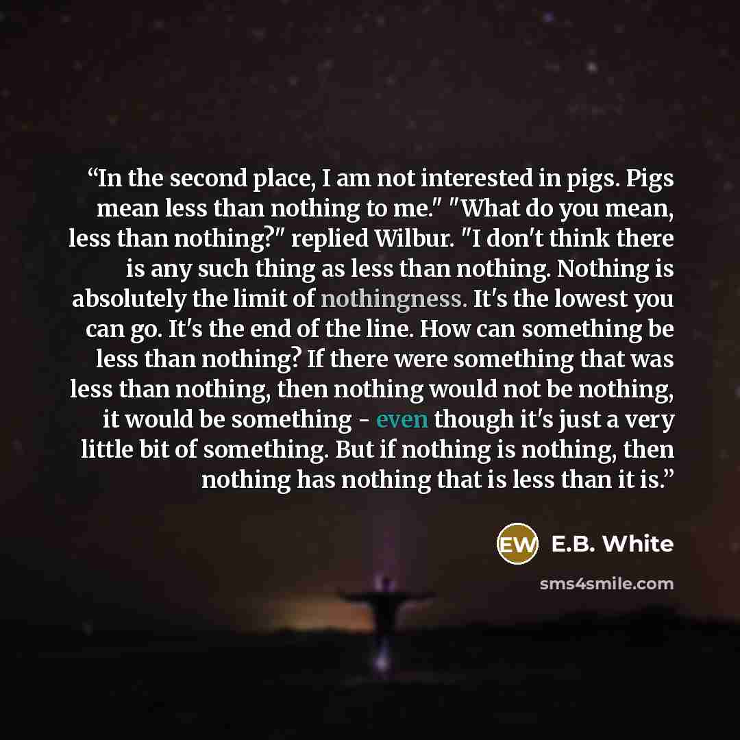 “In the second place, I am not interested in pigs. Pigs mean less than nothing to me." "What do you mean, less than nothing?" replied Wilbur. "I don't think there is any such thing as less than nothing. Nothing is absolutely the limit of nothingness. It's the lowest you can go. It's the end of the…” quote by E.B. White