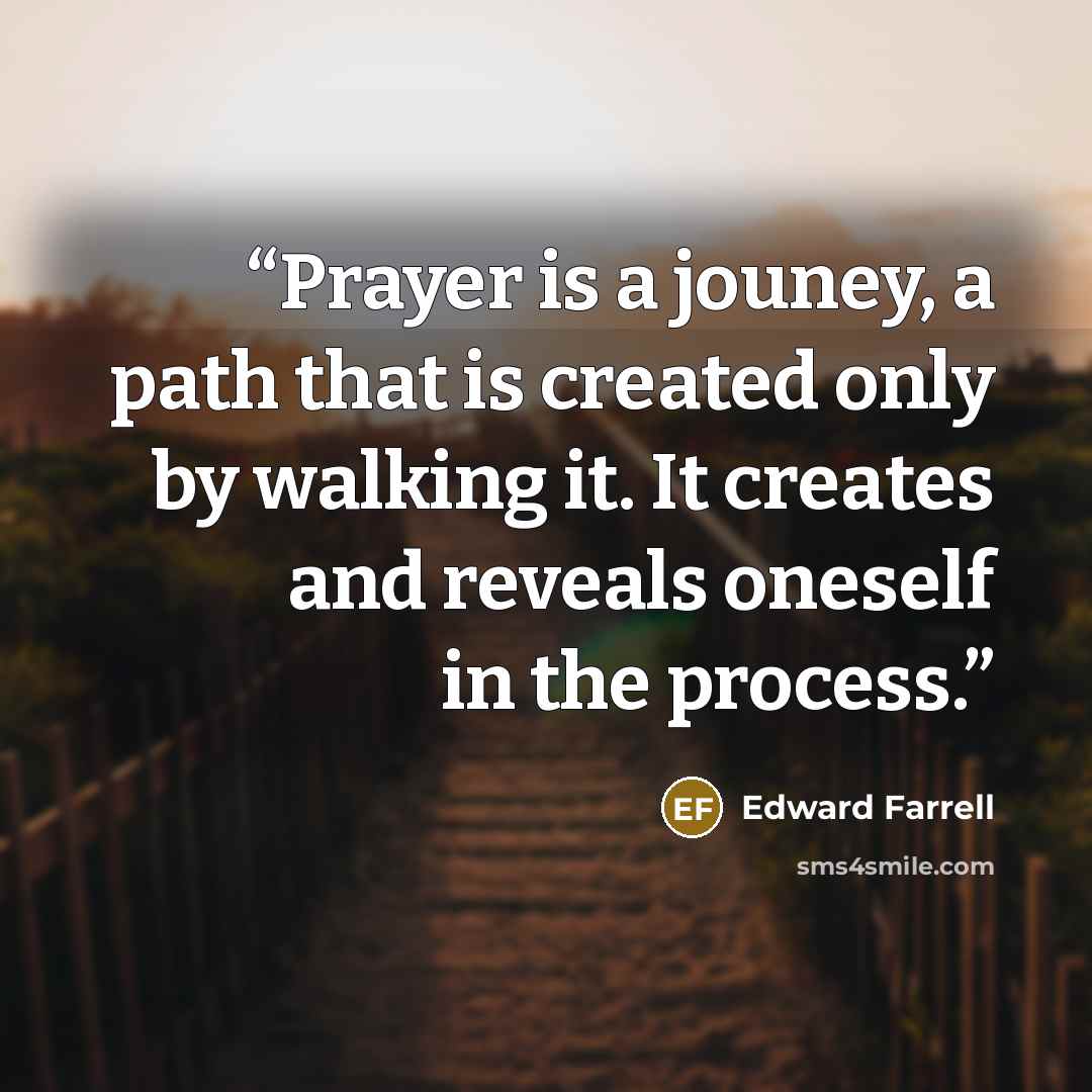 “Prayer is a jouney, a path that is created only by walking it. It creates and reveals oneself in the process.” quote by Edward Farrell