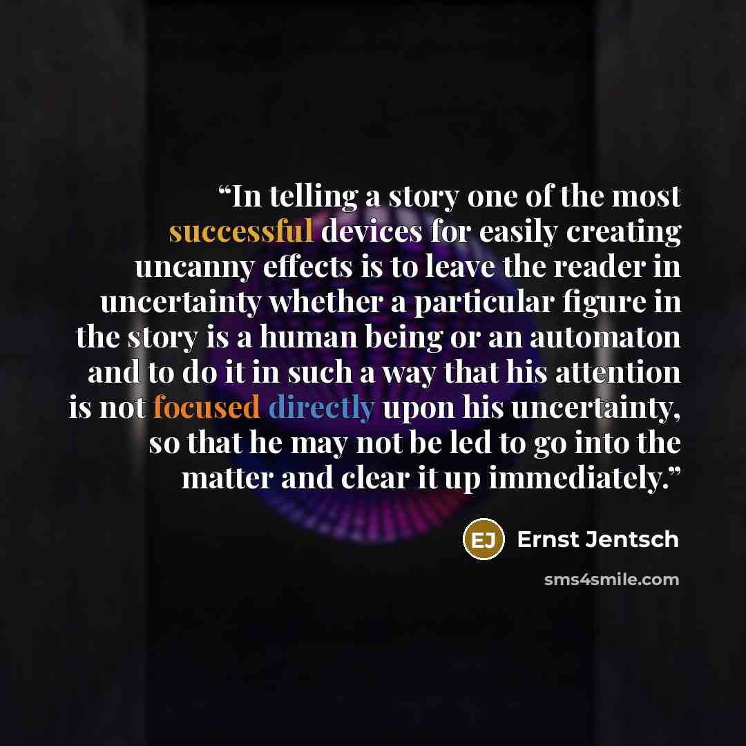 “In telling a story one of the most successful devices for easily creating uncanny effects is to leave the reader in uncertainty whether a particular figure in the story is a human being or an automaton and to do it in such a way that his attention is not focused directly upon his uncertainty, so…” quote by Ernst Jentsch