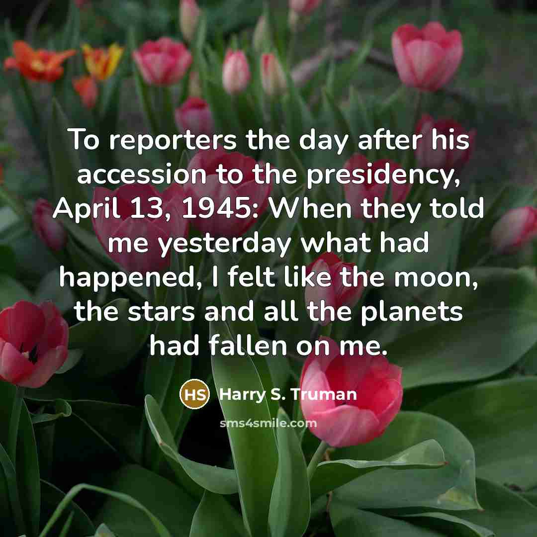 “To reporters the day after his accession to the presidency,…” quote by Harry S. Truman