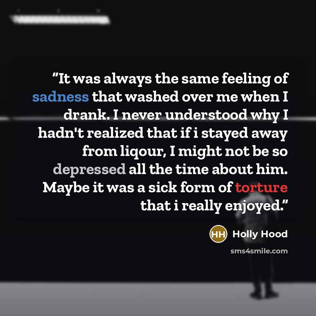 “It was always the same feeling of sadness that washed over me when I drank. I never understood why I hadn't realized that if i stayed away from liqour, I might not be so depressed all the time about him. Maybe it was a sick form of torture that i really enjoyed.” quote by Holly Hood