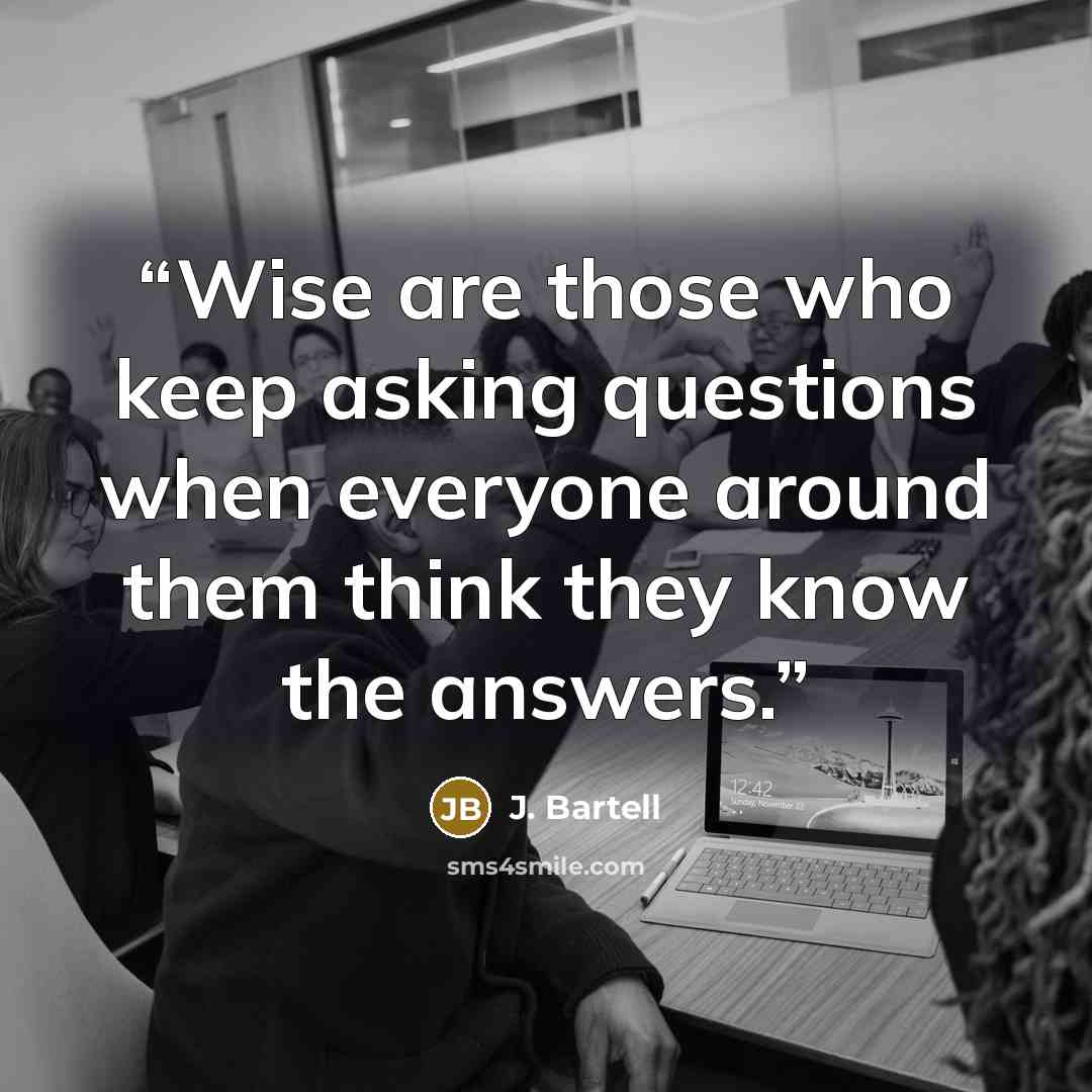 “Wise are those who keep asking questions when everyone around them think they know the answers.” quote by J. Bartell
