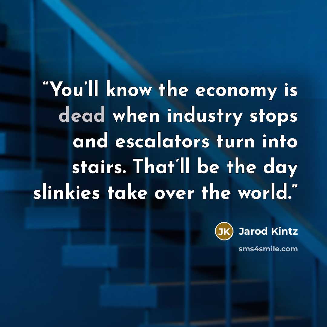“You’ll know the economy is dead when industry stops and escalators turn into stairs. That’ll be the day slinkies take over the world.” quote by Jarod Kintz