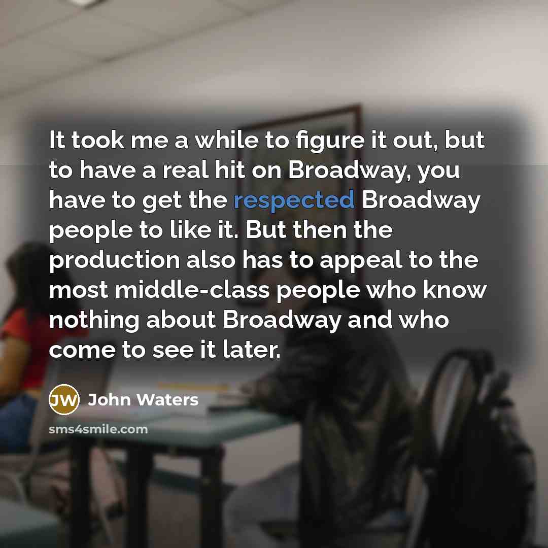 “It took me a while to figure it out, but to have a real hit on Broadway, you have to get the respected Broadway people to like it. But then the production also has to appeal to the most middle-class people who know nothing about Broadway and who come to see it later.” quote by John Waters