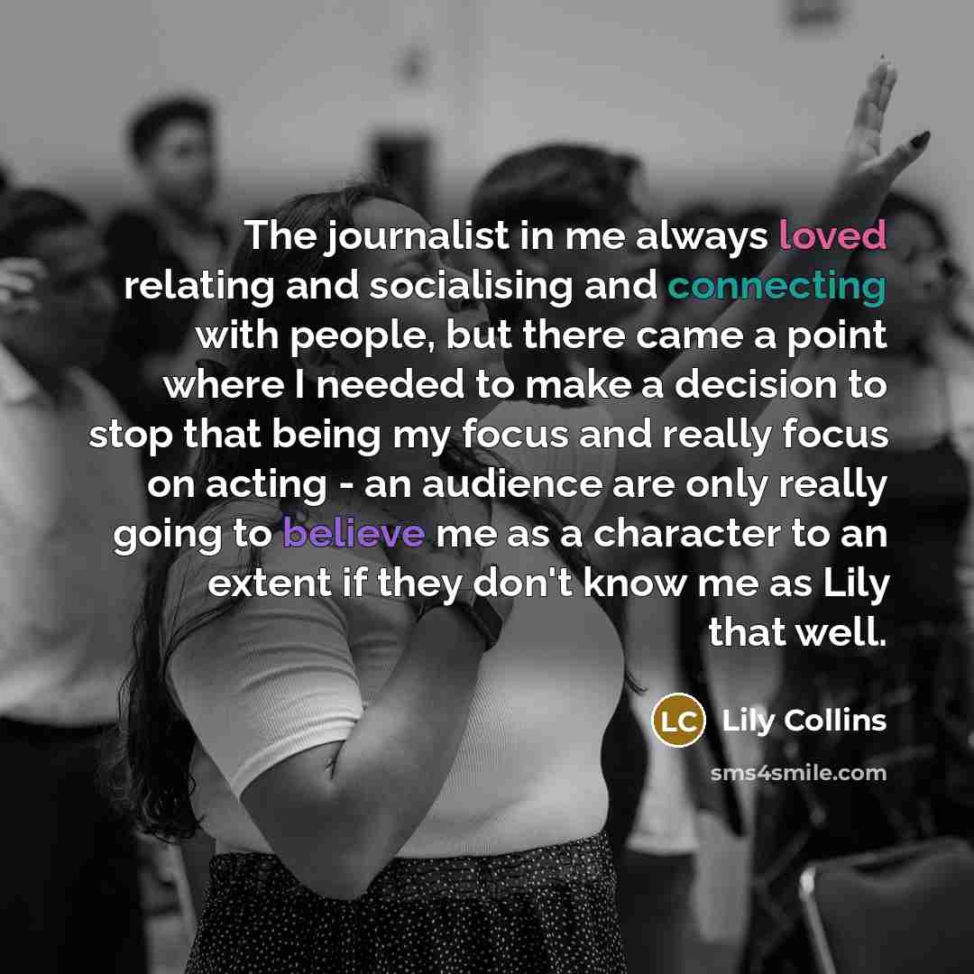 “The journalist in me always loved relating and socialising and connecting with people, but there came a point where I needed to make a decision to stop that being my focus and really focus on acting - an audience are only really going to believe me as a character to an extent if they don't know me…” quote by Lily Collins