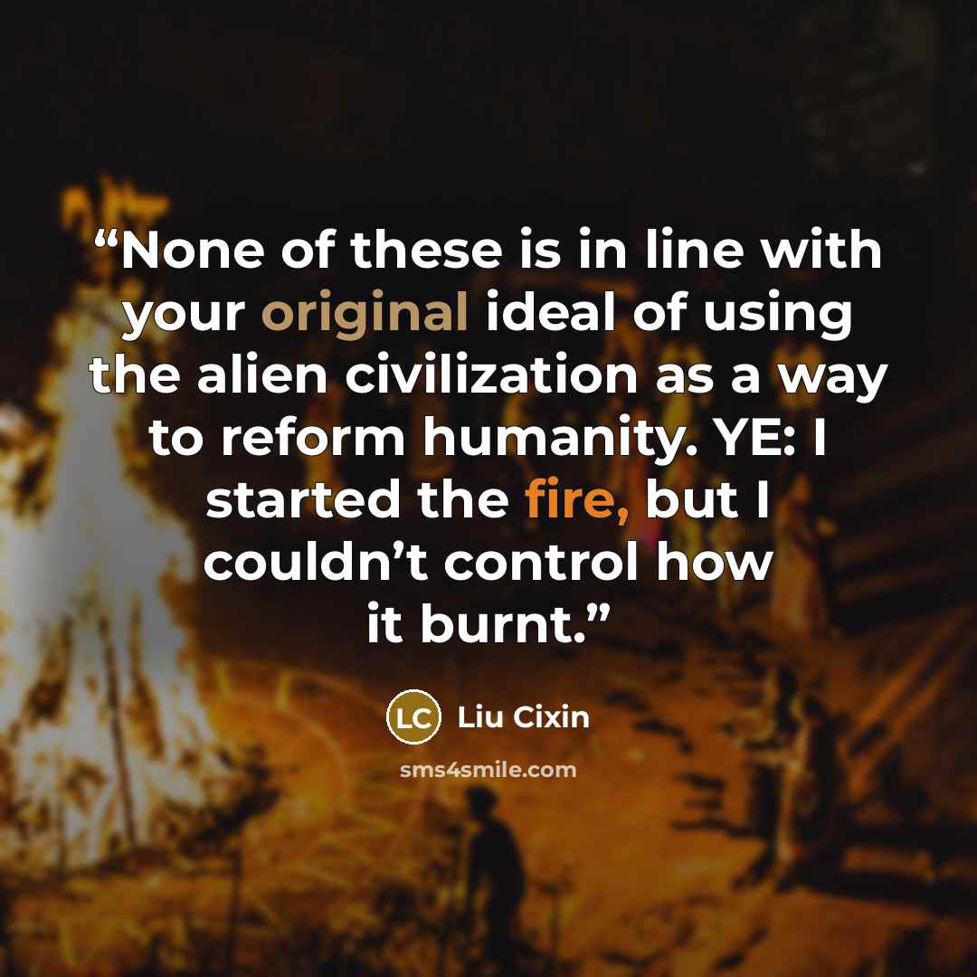 “None of these is in line with your original ideal of using the alien civilization as a way to reform humanity. YE: I started the fire, but I couldn’t control how it burnt.” quote by Liu Cixin