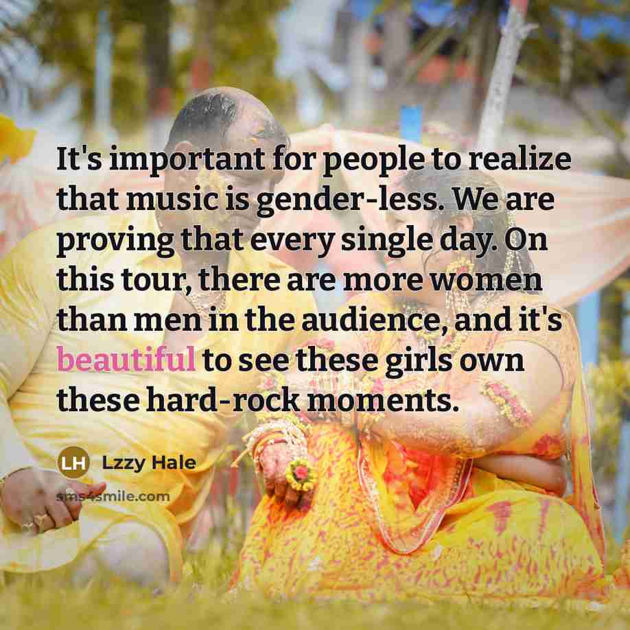 “It's important for people to realize that music is gender-less. We are proving that every single day. On this tour, there are more women than men in the audience, and it's beautiful to see these girls own these hard-rock moments.” quote by Lzzy Hale