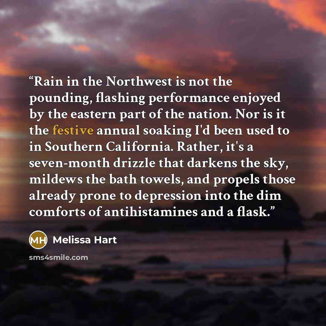 “Rain in the Northwest is not the pounding, flashing performance enjoyed by the eastern part of the nation. Nor is it the festive annual soaking I'd been used to in Southern California. Rather, it's a seven-month drizzle that darkens the sky, mildews the bath towels, and propels those already prone…” quote by Melissa Hart