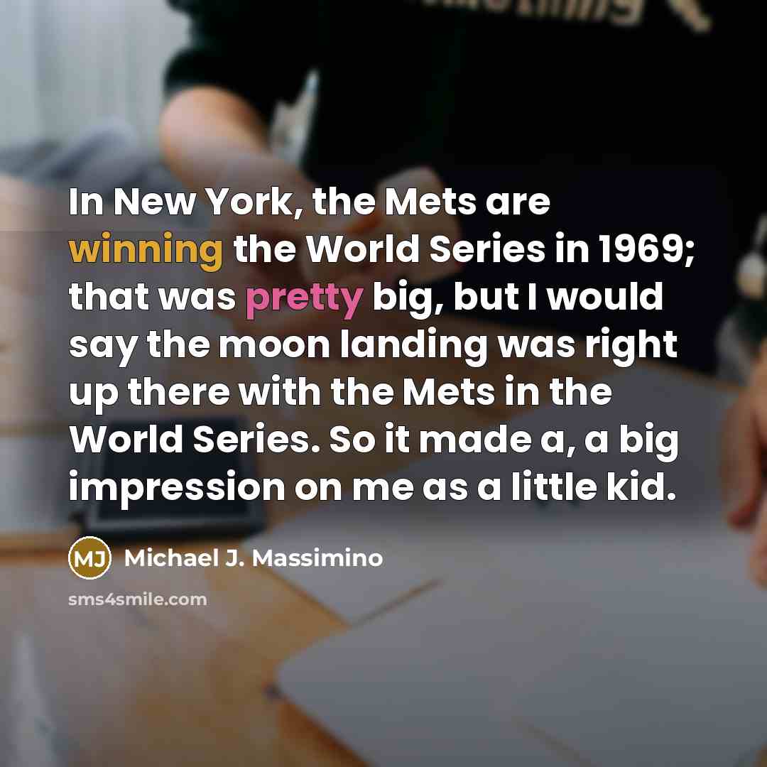 “In New York, the Mets are winning the World Series in 1969; that was pretty big, but I would say the moon landing was right up there with the Mets in the World Series. So it made a, a big impression on me as a little kid.” quote by Michael J. Massimino