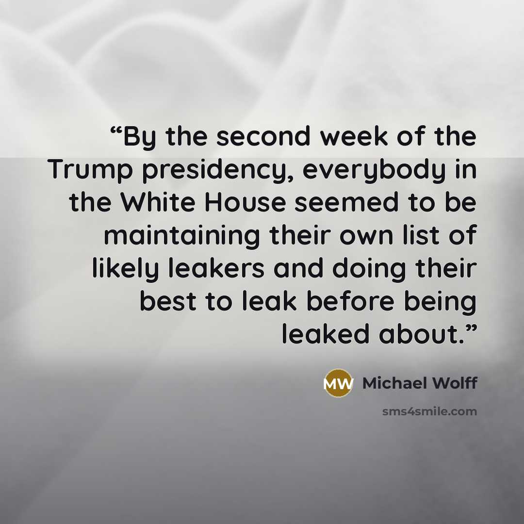 “By the second week of the Trump presidency, everybody in the White House seemed to be maintaining their own list of likely leakers and doing their best to leak before being leaked about.” quote by Michael Wolff