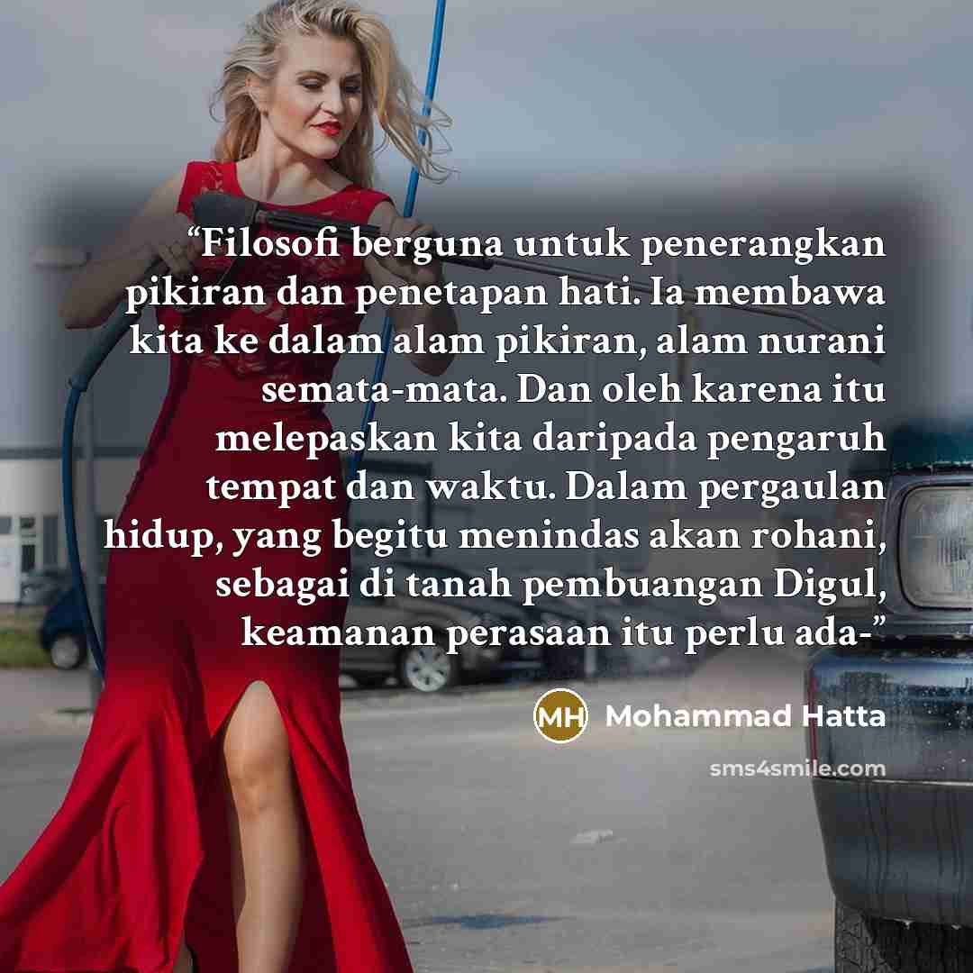 “Filosofi berguna untuk penerangkan pikiran dan penetapan hati. Ia membawa kita ke dalam alam pikiran, alam nurani semata-mata. Dan oleh karena itu melepaskan kita daripada pengaruh tempat dan waktu. Dalam pergaulan hidup, yang begitu menindas akan rohani, sebagai di tanah pembuangan Digul…” quote by Mohammad Hatta