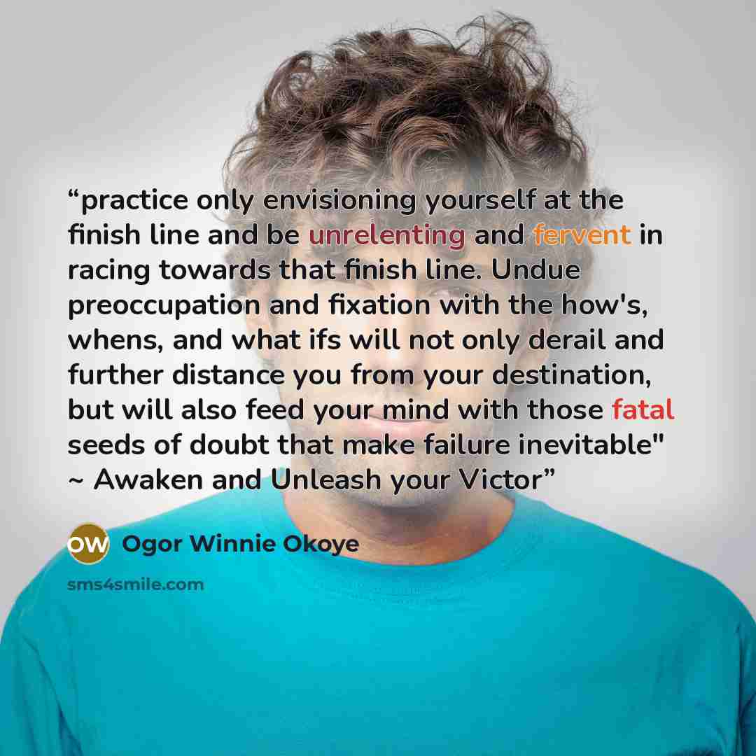 “practice only envisioning yourself at the finish line and be unrelenting and fervent in racing towards that finish line. Undue preoccupation and fixation with the how's, whens, and what ifs will not only derail and further distance you from your destination, but will also feed your mind with those…” quote by Ogor Winnie Okoye