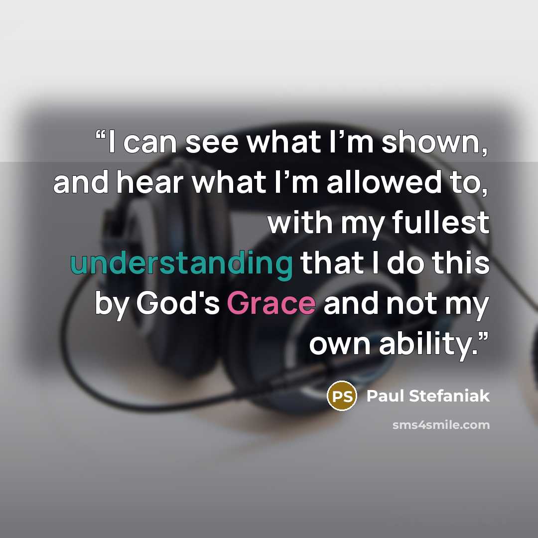 “I can see what I'm shown, and hear what I'm allowed to, with my fullest understanding that I do this by God's Grace and not my own ability.” quote by Paul Stefaniak
