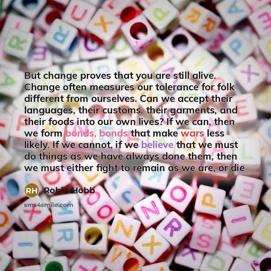 “But change proves that you are still alive. Change often measures our tolerance for folk different from ourselves. Can we accept their languages, their customs, their garments, and their foods into our own lives? If we can, then we form bonds, bonds that make wars less likely. If we cannot, if we…” quote by Robin Hobb