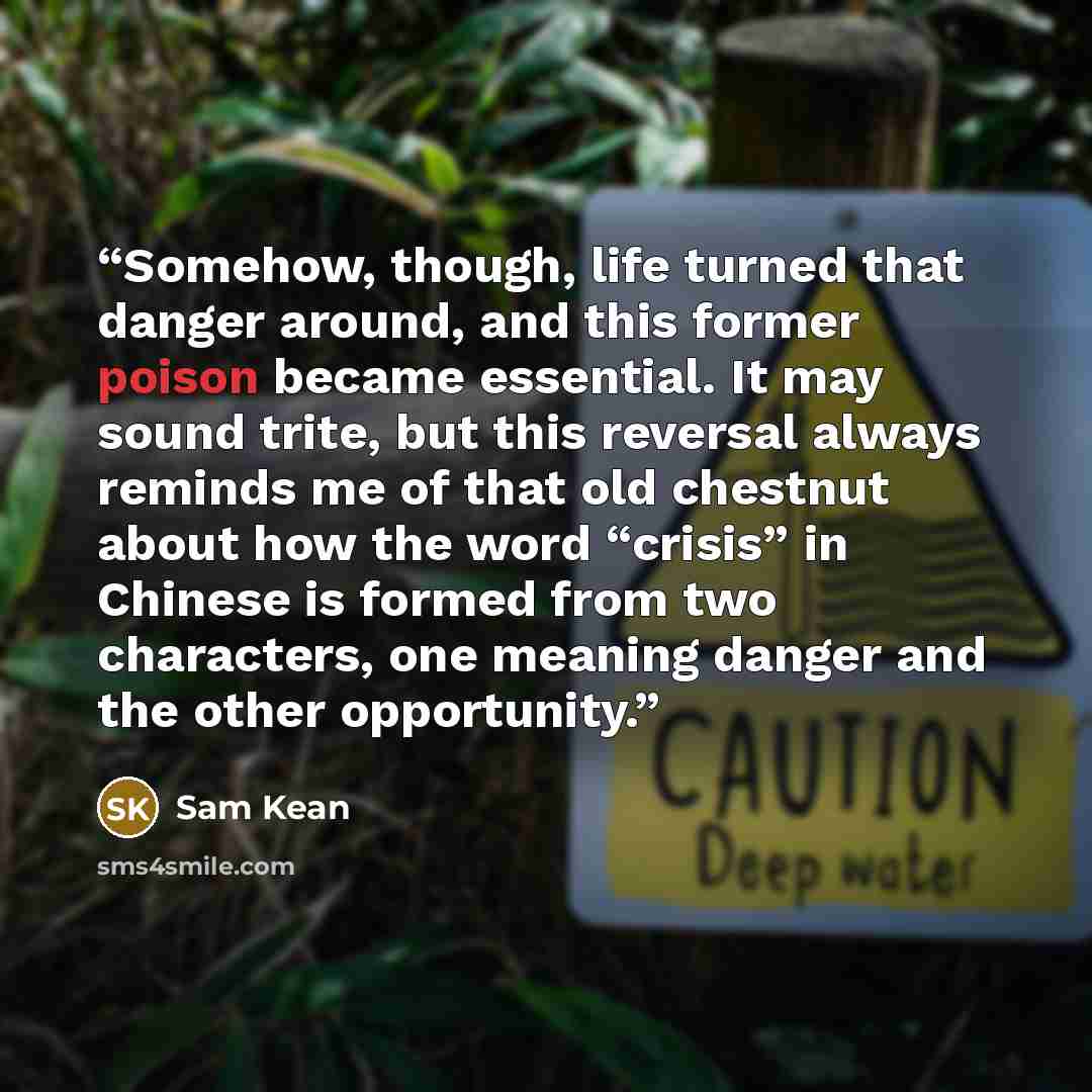 “Somehow, though, life turned that danger around, and this former poison became essential. It may sound trite, but this reversal always reminds me of that old chestnut about how the word “crisis” in Chinese is formed from two characters, one meaning danger and the other opportunity.” quote by Sam Kean