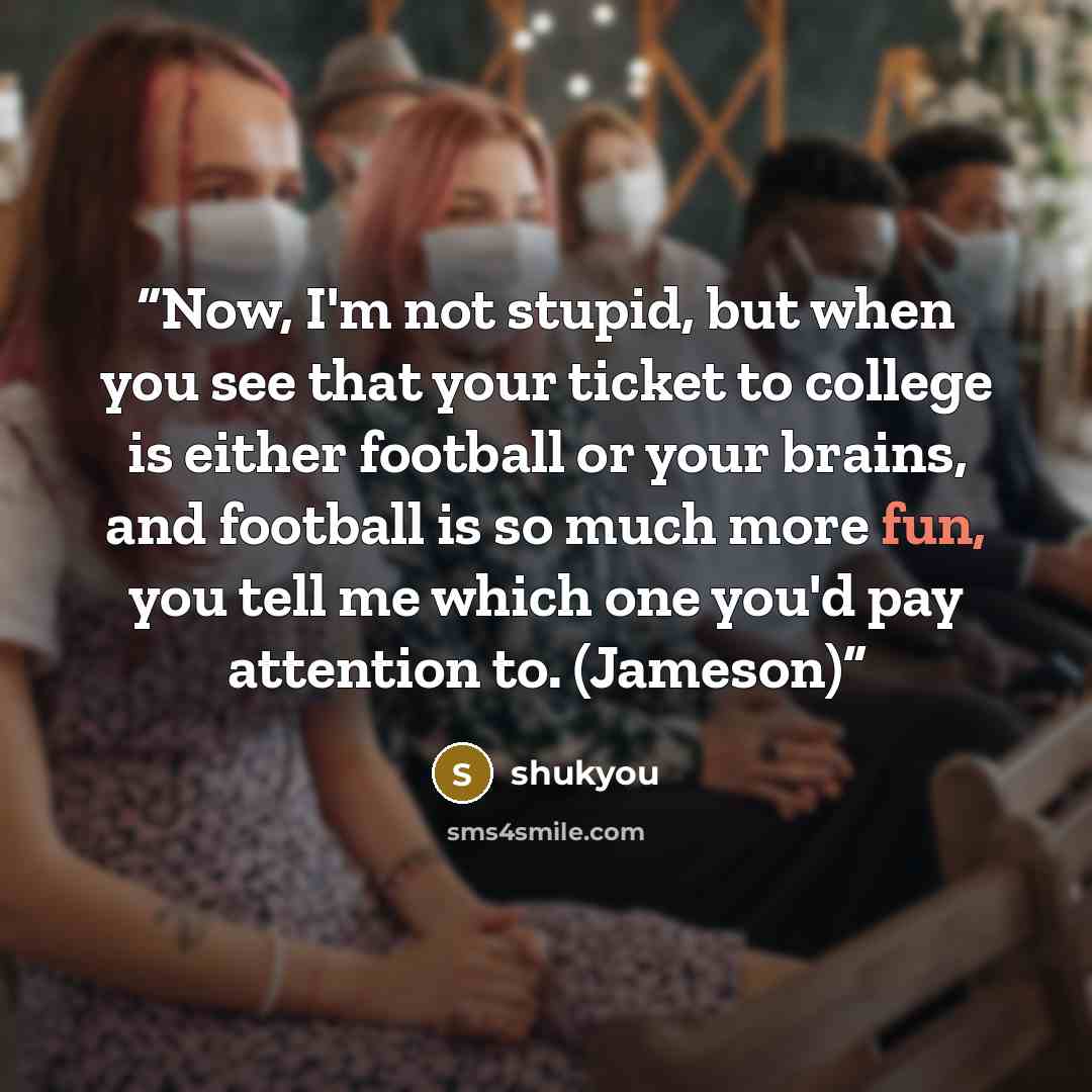“Now, I'm not stupid, but when you see that your ticket to college is either football or your brains, and football is so much more fun, you tell me which one you'd pay attention to. (Jameson)” quote by shukyou