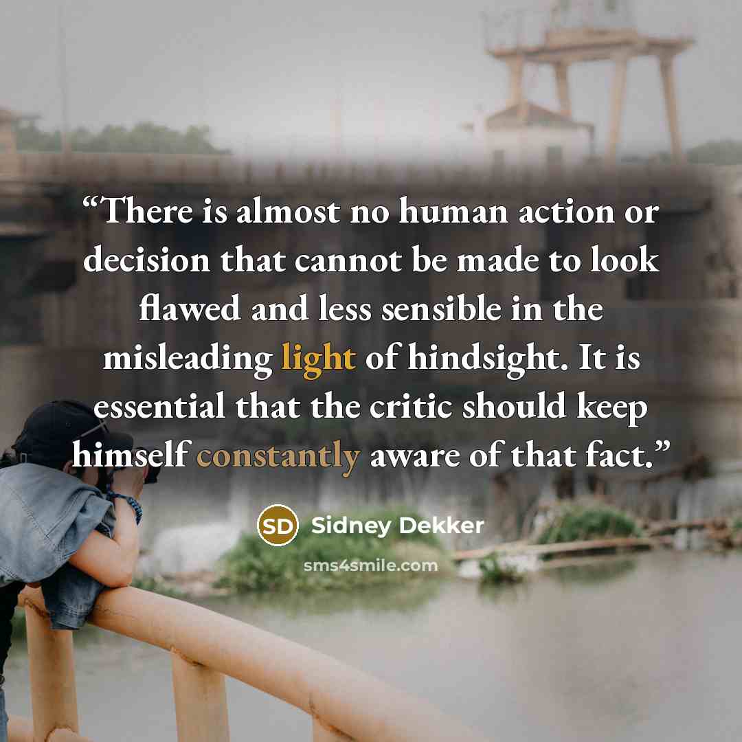 “There is almost no human action or decision that cannot be made to look flawed and less sensible in the misleading light of hindsight. It is essential that the critic should keep himself constantly aware of that fact.” quote by Sidney Dekker
